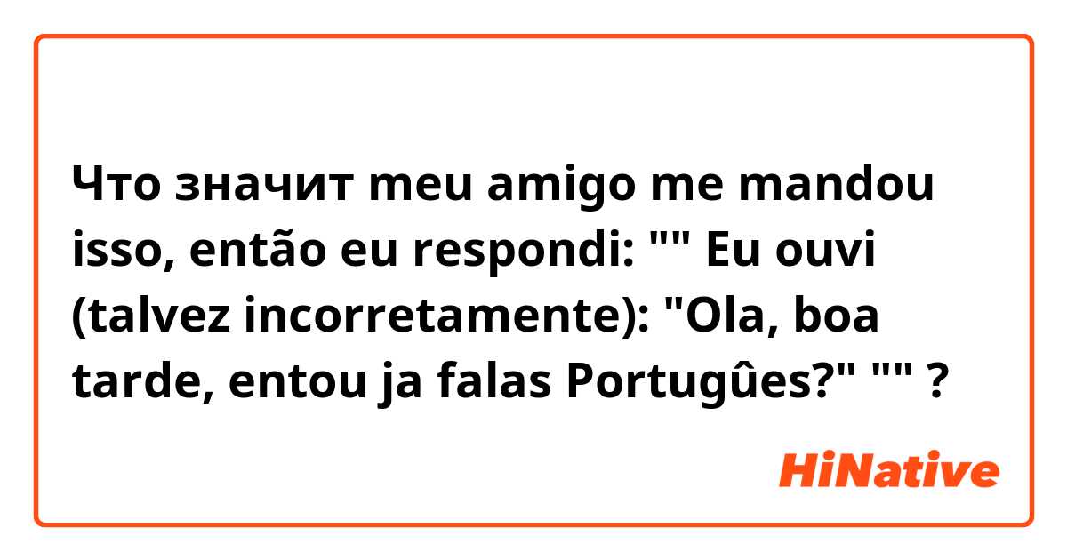 Что значит meu amigo me mandou isso, então eu respondi:

""
Eu ouvi (talvez incorretamente):
"Ola, boa tarde, entou ja falas Portugûes?"
""?