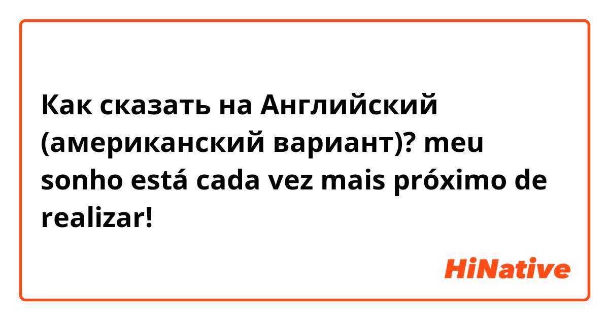 Как сказать на Английский (американский вариант)? meu sonho está cada vez mais próximo de  realizar!