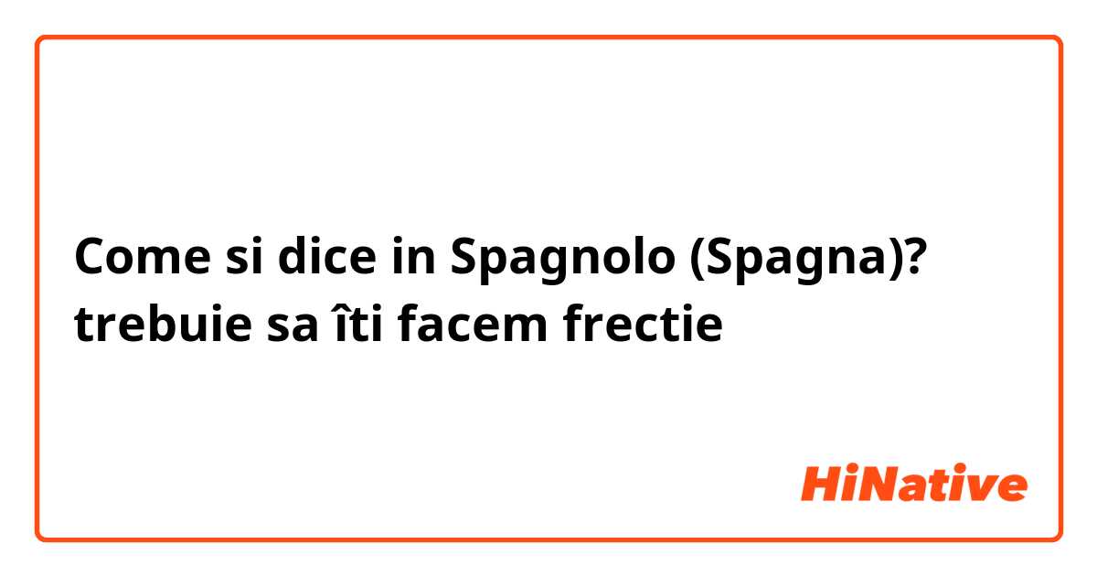 Come si dice in Spagnolo (Spagna)? trebuie sa îti facem frectie