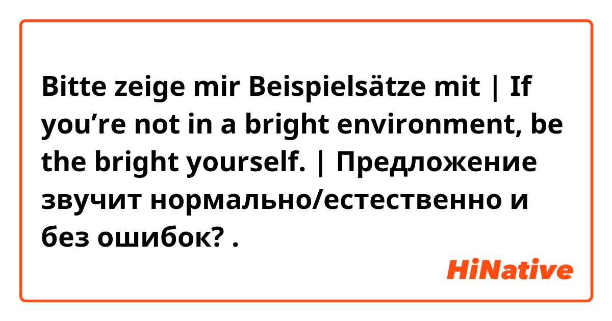 Bitte zeige mir Beispielsätze mit | If you’re not in a bright environment, be the bright yourself.  | Предложение звучит нормально/естественно и без ошибок?.