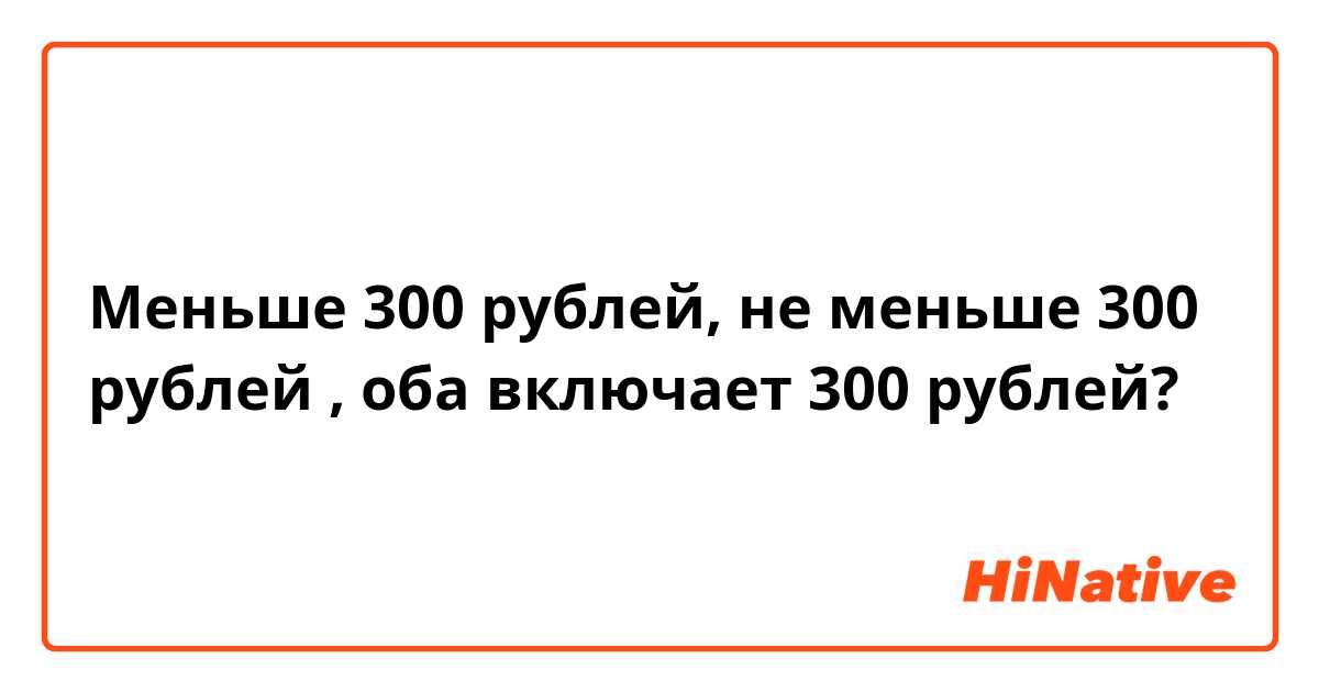 Меньше 300 рублей, не меньше 300 рублей , оба включает 300 рублей?
