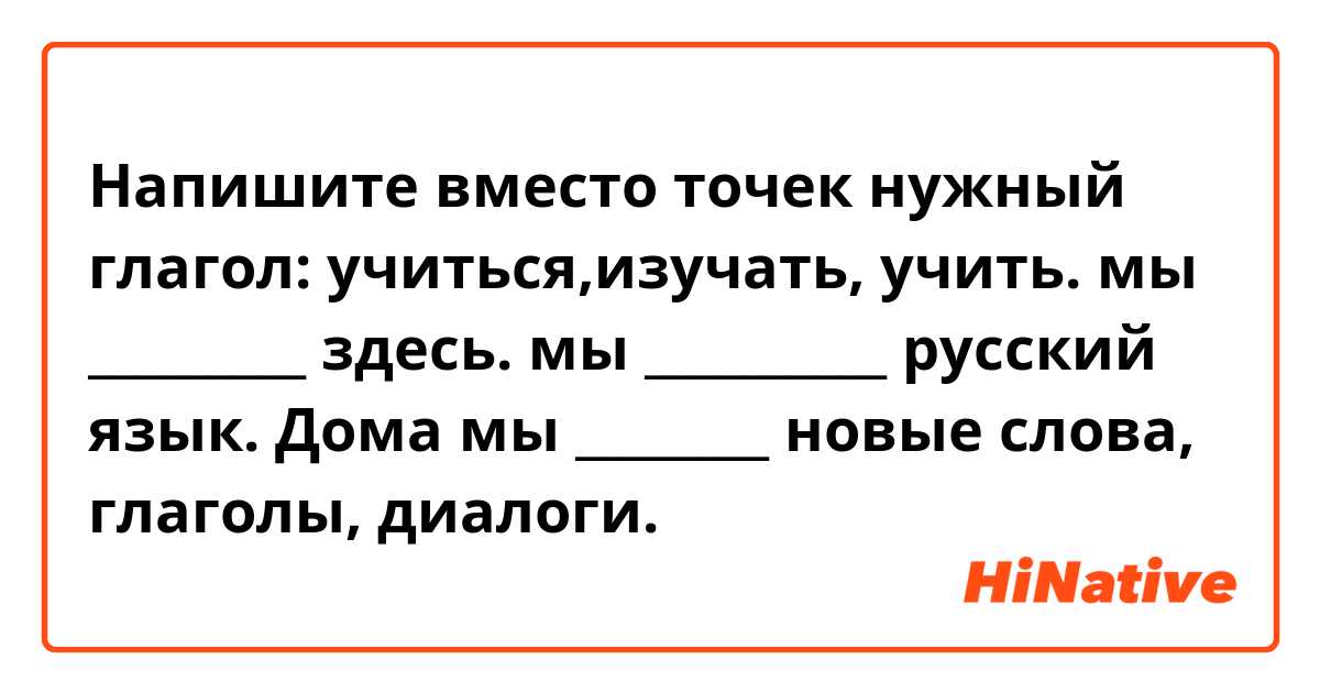 Напишите вместо точек нужный глагол: учиться,изучать, учить.
мы _________ здесь.
мы __________ русский язык. 
Дома мы ________ новые слова, глаголы, диалоги.

