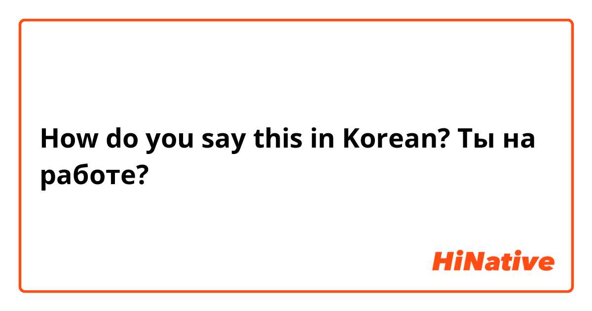 How do you say this in Korean? Ты на работе?