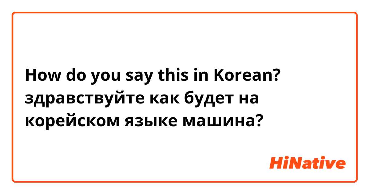 How do you say this in Korean? здравствуйте как будет на корейском языке машина?