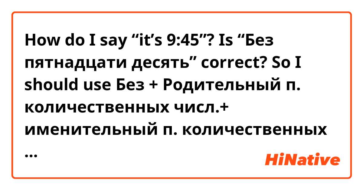 How do I say “it’s 9:45”?

Is “Без пятнадцати десять” correct? 

So I should use 
Без + Родительный п. количественных числ.+ именительный п. количественных числ.?? 