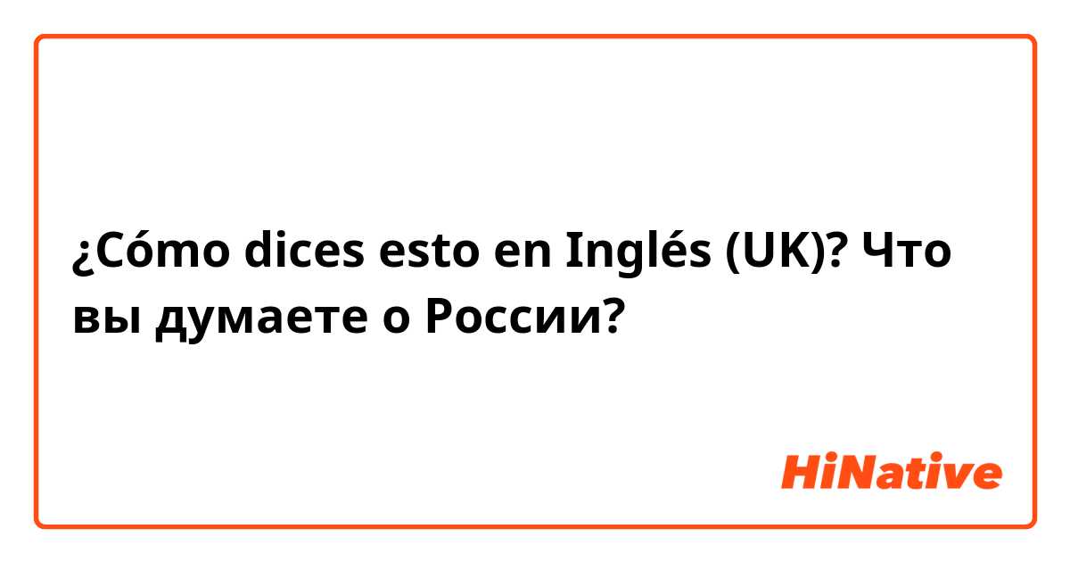 ¿Cómo dices esto en Inglés (UK)? Что вы думаете о России?