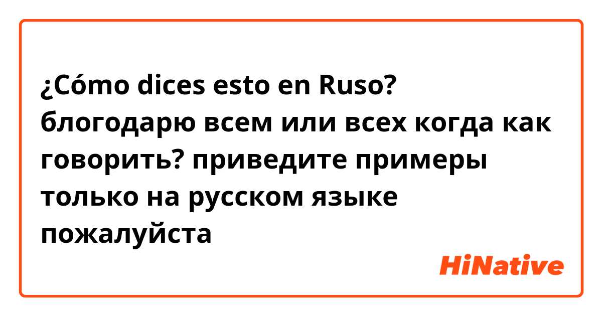 ¿Cómo dices esto en Ruso? блогодарю всем или всех когда как говорить? приведите примеры только на русском языке пожалуйста 