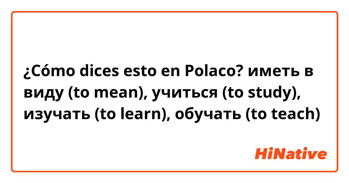 ¿Cómo dices esto en Polaco? иметь в виду (to mean), учиться (to study), изучать (to learn), обучать (to teach)