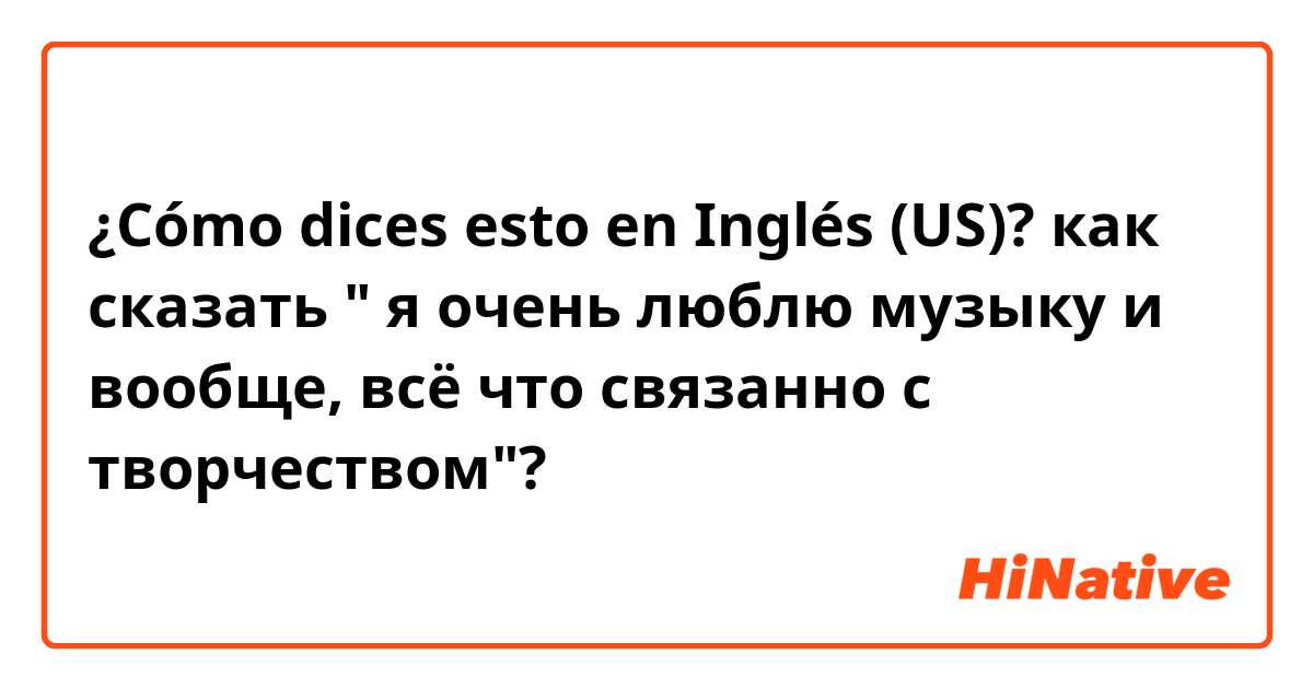 ¿Cómo dices esto en Inglés (US)? как сказать " я очень люблю музыку и вообще, всё что связанно с творчеством"?