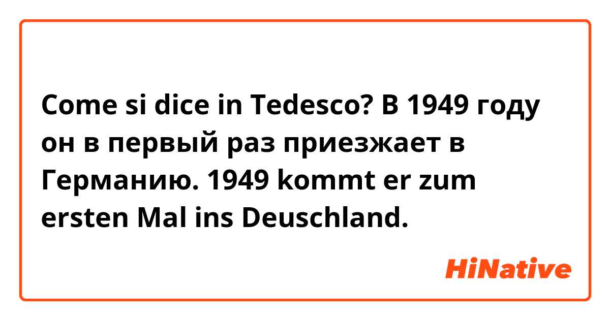 Come si dice in Tedesco? В 1949 году он в первый раз приезжает в Германию. 1949 kommt er zum ersten Mal ins Deuschland. 