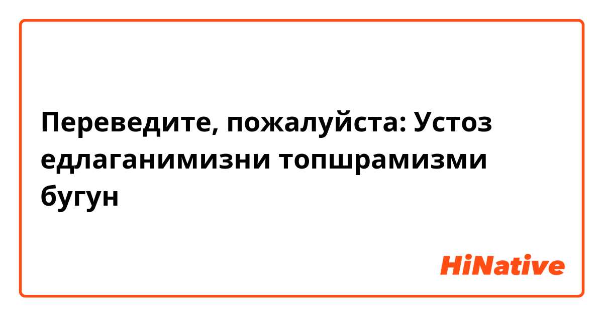 Переведите, пожалуйста:
Устоз  едлаганимизни топшрамизми бугун