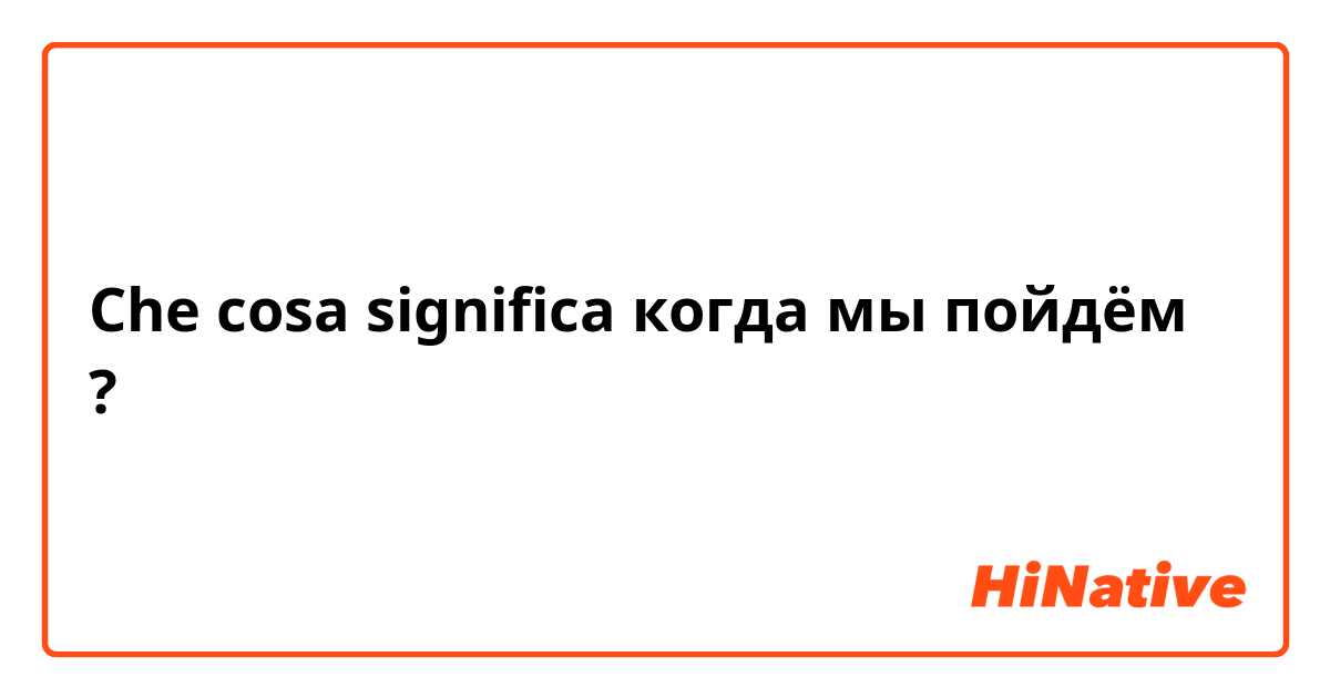 Che cosa significa когда мы пойдём ?