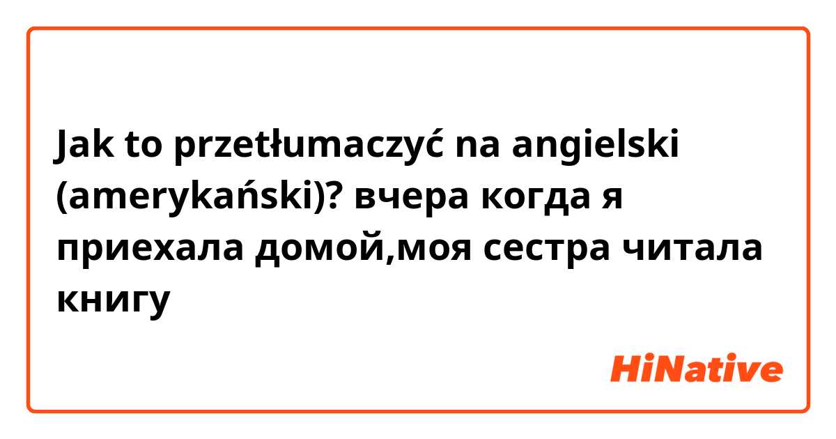 Jak to przetłumaczyć na angielski (amerykański)? вчера когда я приехала домой,моя сестра читала книгу