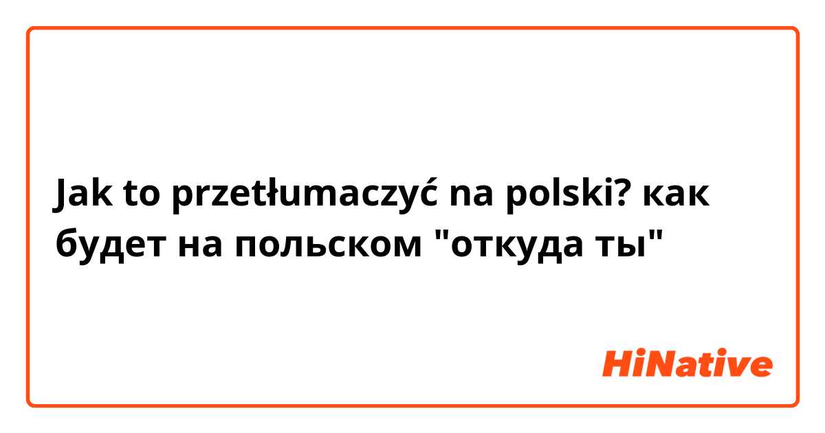 Jak to przetłumaczyć na polski? как будет на польском "откуда ты"