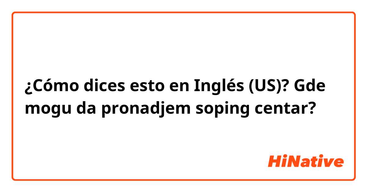 ¿Cómo dices esto en Inglés (US)? Gde mogu da pronadjem soping centar?