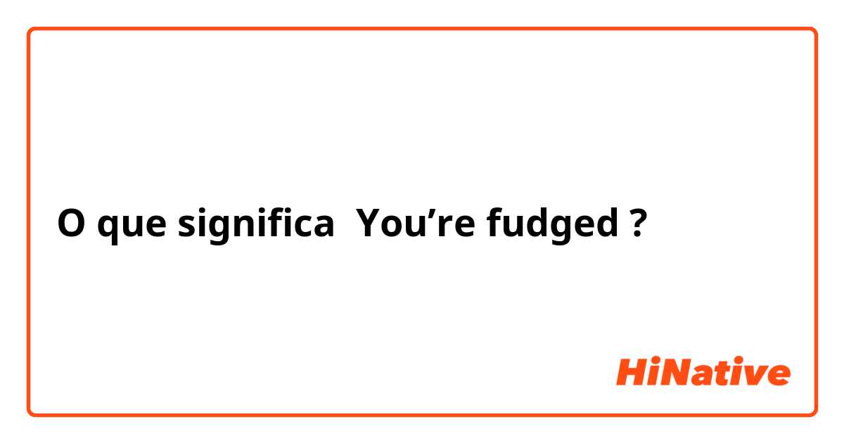 O que significa You’re fudged ?