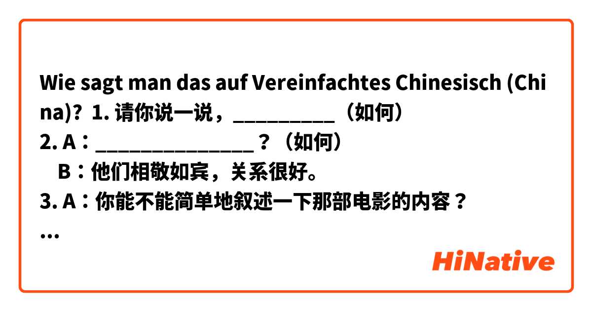 Wie sagt man das auf Vereinfachtes Chinesisch (China)? 1. 请你说一说，_________（如何）
2. A：______________？（如何）
    B：他们相敬如宾，关系很好。
3. A：你能不能简单地叙述一下那部电影的内容？
  B：_____________（如何）
- 答：
1. 请你说一说，这个情况发生该解决如何？
2. 俩对夫妻，婚姻的生活里如何？
3. 不好意思，我也不知道哪部电影的内容如何。
- 请问大家这句话有没有问题？谢谢你们！
