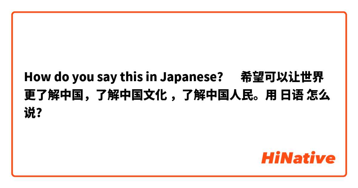 How do you say this in Japanese? ‎希望可以让世界更了解中国，了解中国文化 ，了解中国人民。用 日语 怎么说?