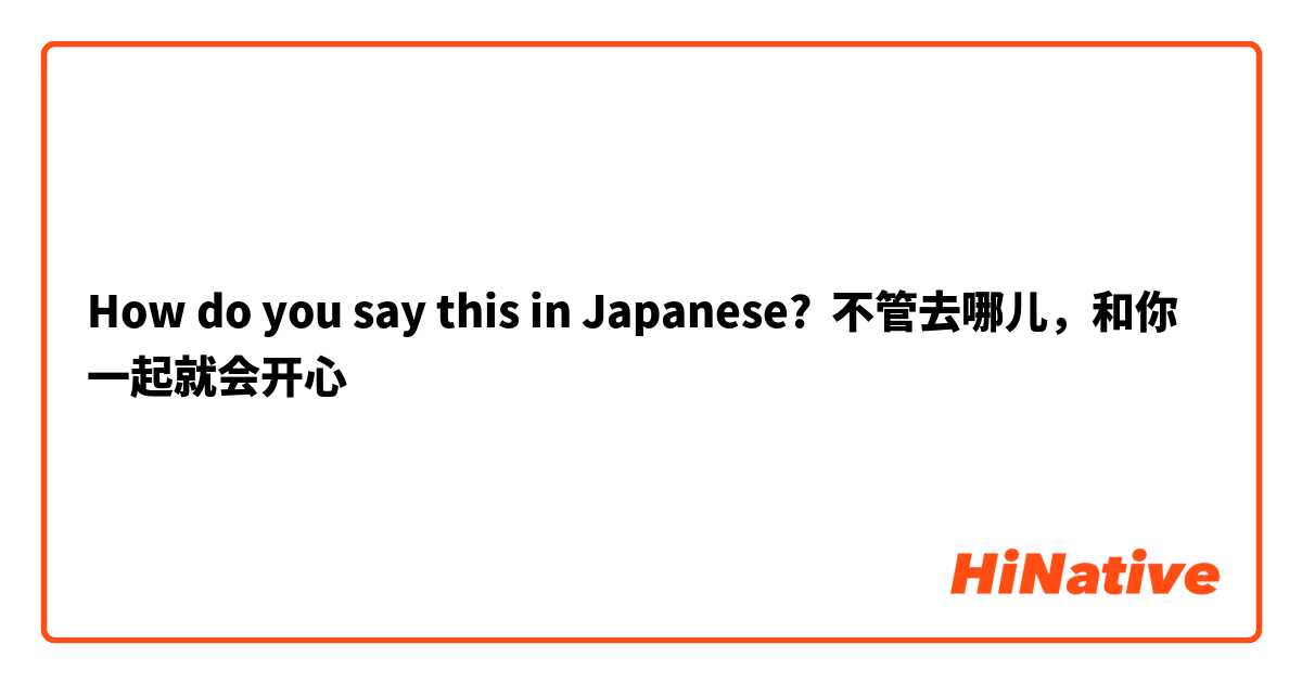 How do you say this in Japanese? 不管去哪儿，和你一起就会开心