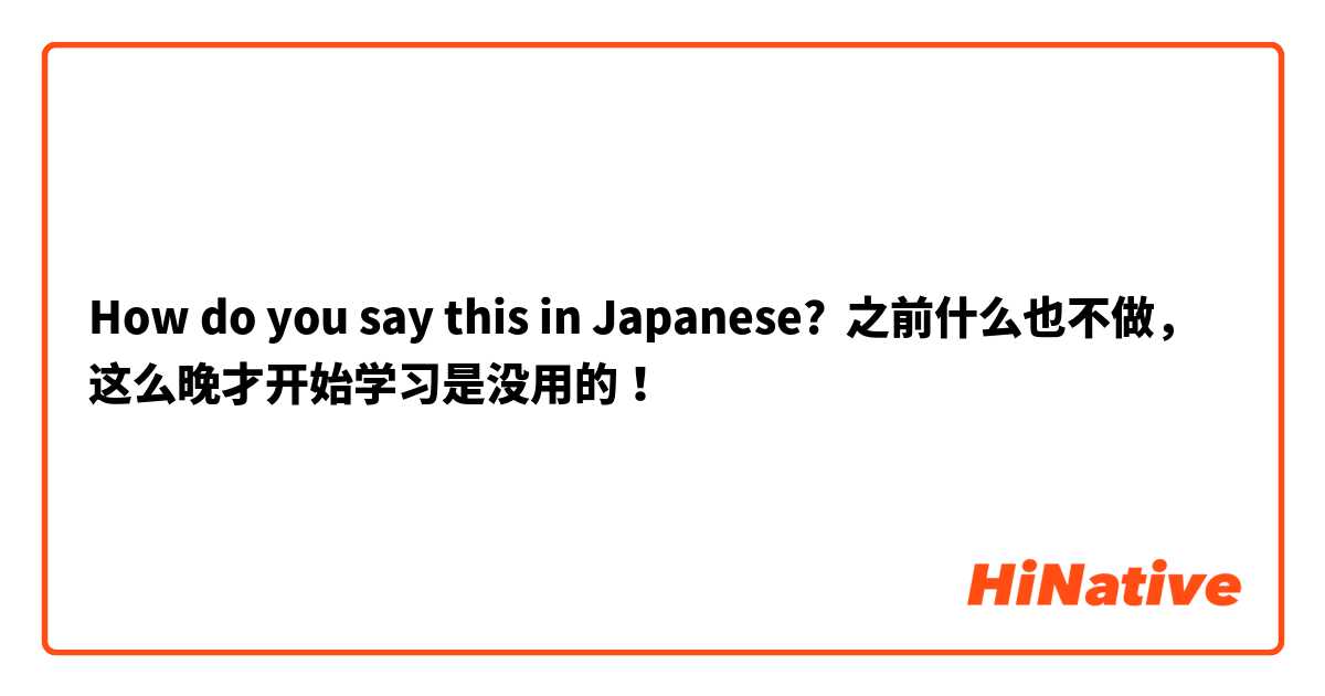 How do you say this in Japanese? 之前什么也不做，这么晚才开始学习是没用的！