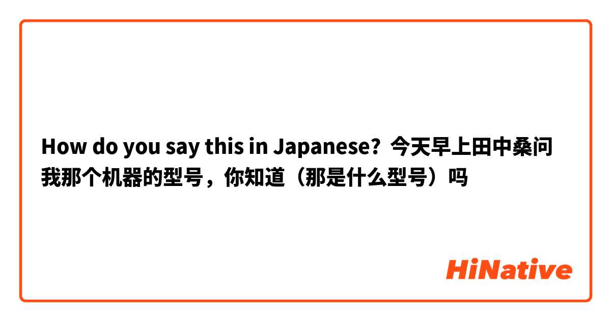 How do you say this in Japanese? 今天早上田中桑问我那个机器的型号，你知道（那是什么型号）吗