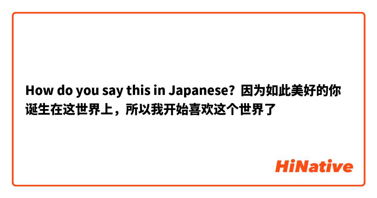How do you say this in Japanese? 因为如此美好的你诞生在这世界上，所以我开始喜欢这个世界了