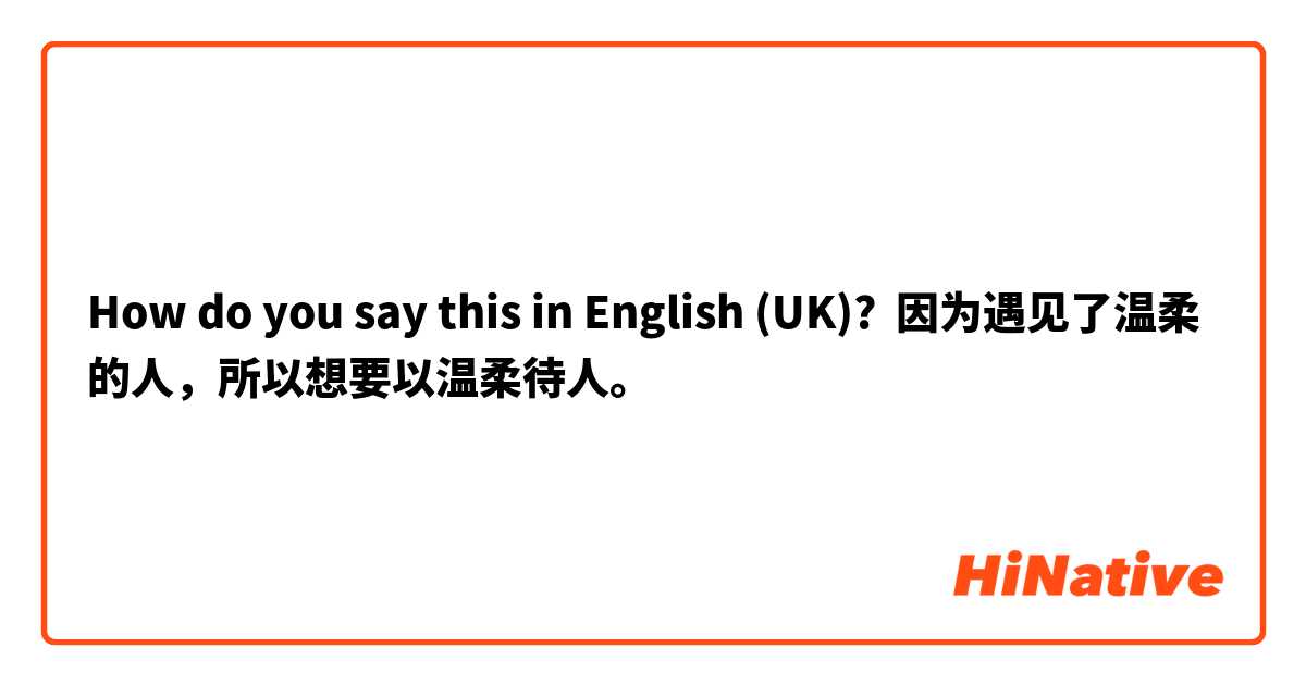 How do you say this in English (UK)? 因为遇见了温柔的人，所以想要以温柔待人。