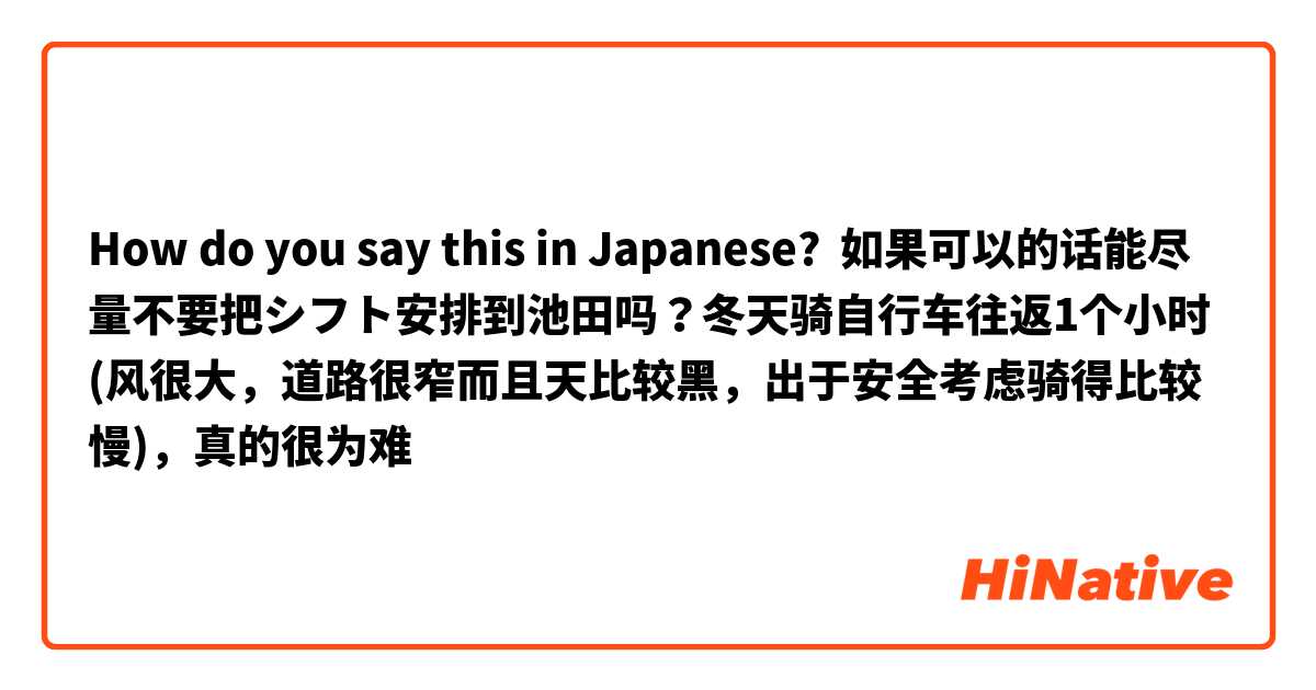 How do you say this in Japanese? 如果可以的话能尽量不要把シフト安排到池田吗？冬天骑自行车往返1个小时(风很大，道路很窄而且天比较黑，出于安全考虑骑得比较慢)，真的很为难
