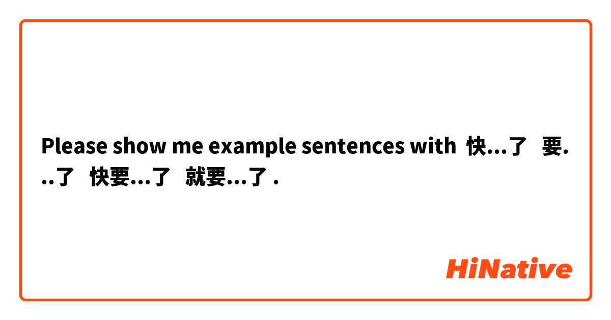 Please show me example sentences with 快...了   要...了   快要...了   就要...了.