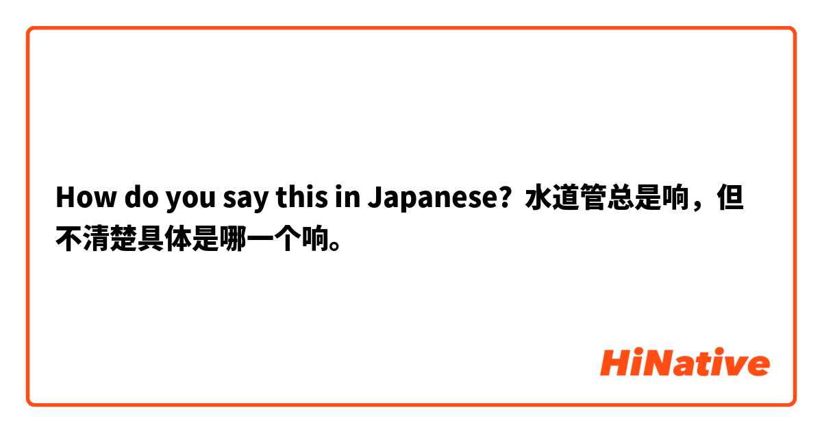 How do you say this in Japanese? 水道管总是响，但不清楚具体是哪一个响。