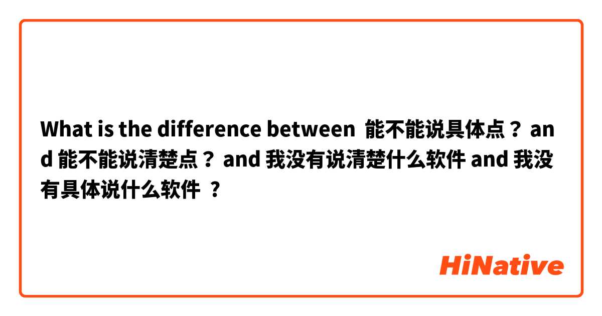 What is the difference between 能不能说具体点？ and 能不能说清楚点？ and 我没有说清楚什么软件 and 我没有具体说什么软件 ?