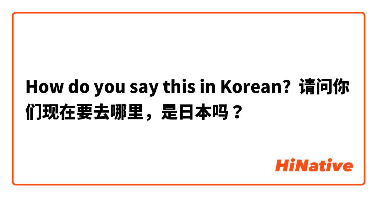 How do you say this in Korean? 请问你们现在要去哪里，是日本吗？