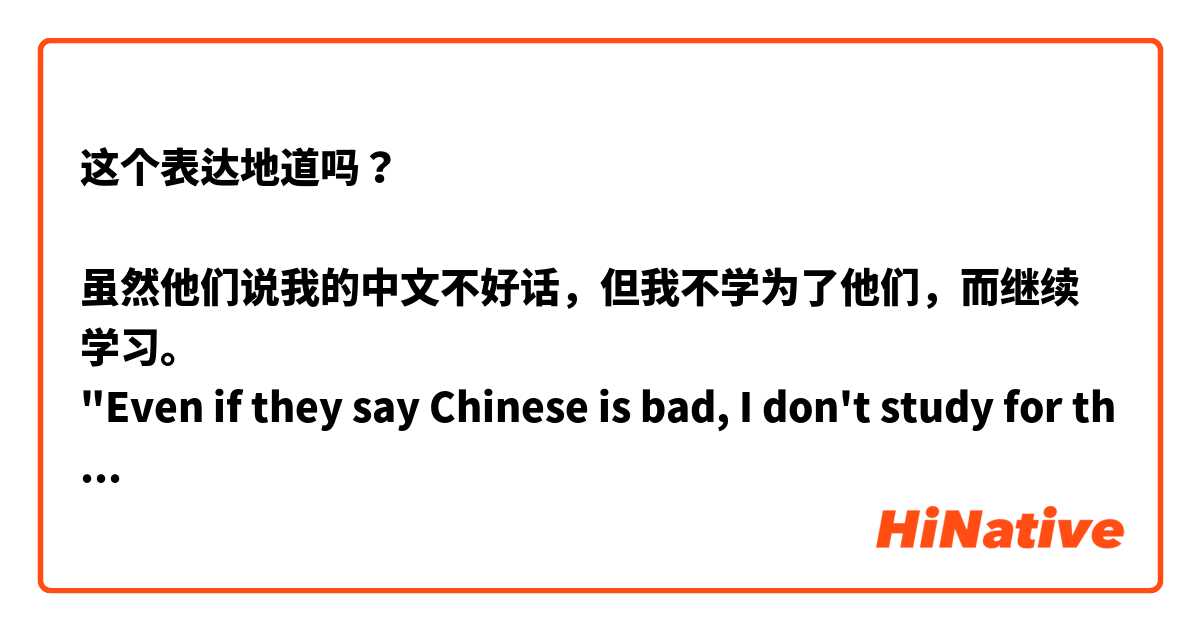 这个表达地道吗？

虽然他们说我的中文不好话，但我不学为了他们，而继续学习。
"Even if they say Chinese is bad, I don't study for them and I will continue to study."