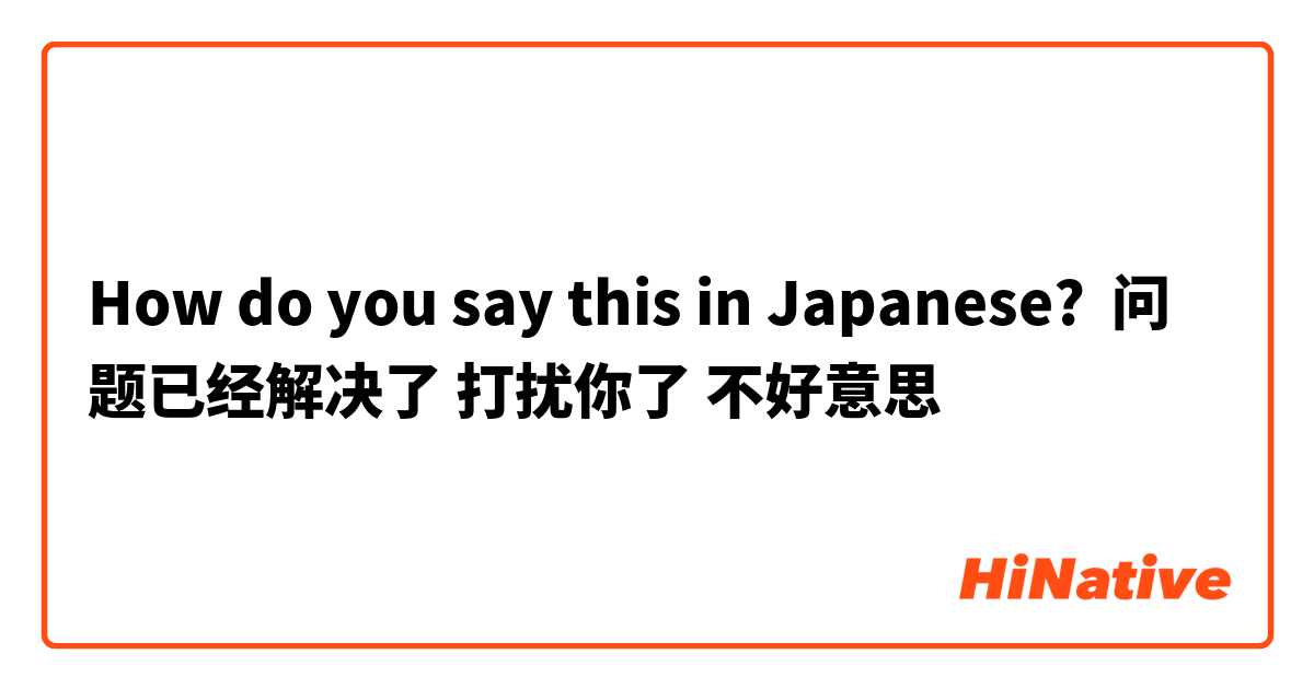 How do you say this in Japanese? 问题已经解决了 打扰你了 不好意思