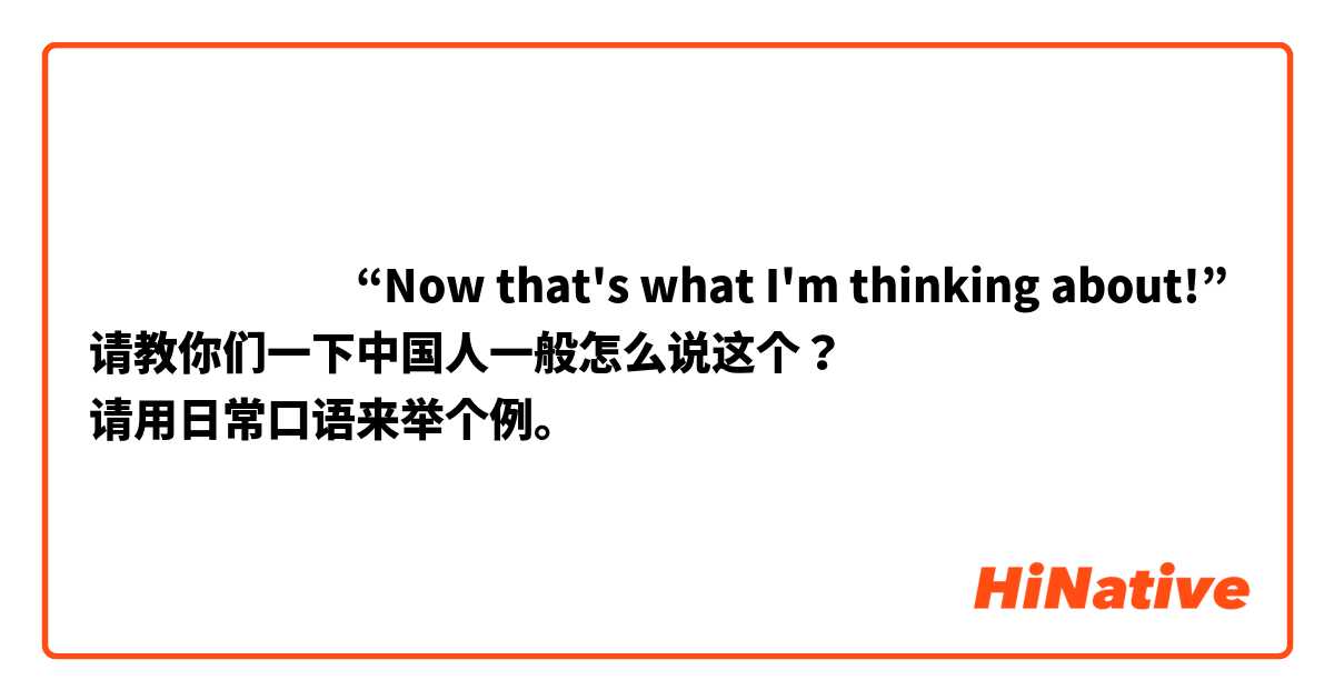 ​​​​​​“Now that's what I'm thinking about!”
请教你们一下中国人一般怎么说这个？
请用日常口语来举个例。