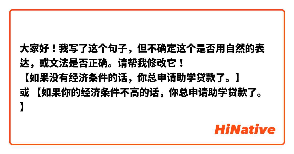 大家好！我写了这个句子，但不确定这个是否用自然的表达，或文法是否正确。请帮我修改它！
【如果没有经济条件的话，你总申请助学贷款了。】
或 【如果你的经济条件不高的话，你总申请助学贷款了。】
谢谢！