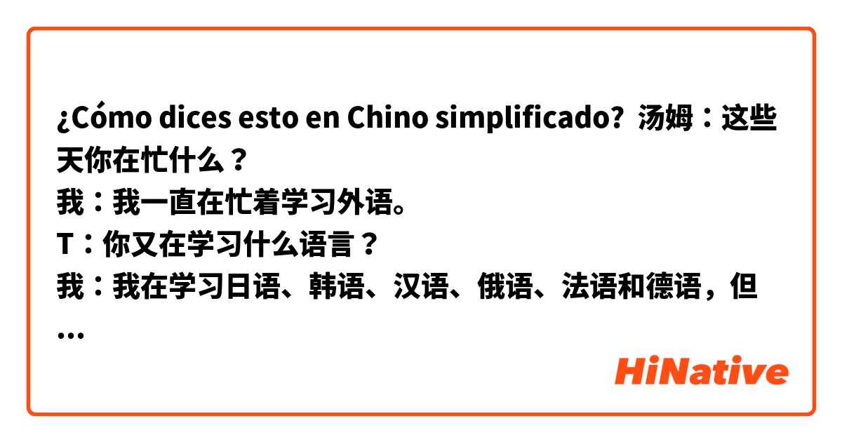 ¿Cómo dices esto en Chino simplificado? 汤姆：这些天你在忙什么？
我：我一直在忙着学习外语。
T：你又在学习什么语言？
我：我在学习日语、韩语、汉语、俄语、法语和德语，但我重点学习日语和韩语，因为它们在我的家乡是常用的。这个是什么？
T：这个？这是一个金色的高尔夫球
我：我可以触摸它吗？
T：在这里。照顾好它。