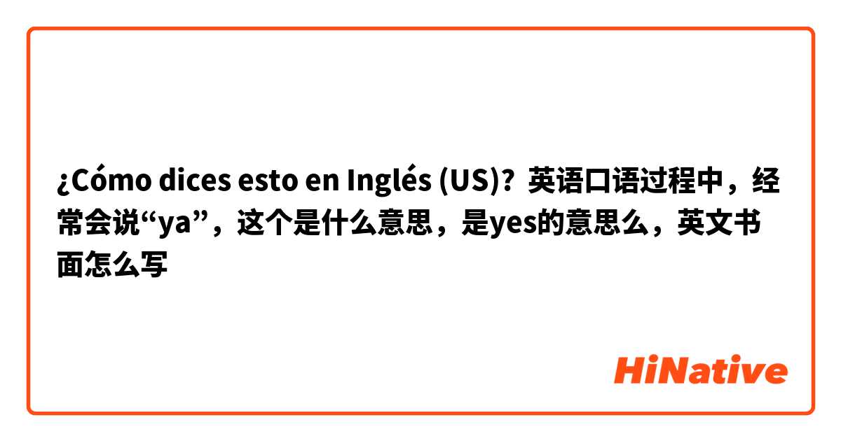 ¿Cómo dices esto en Inglés (US)? 英语口语过程中，经常会说“ya”，这个是什么意思，是yes的意思么，英文书面怎么写