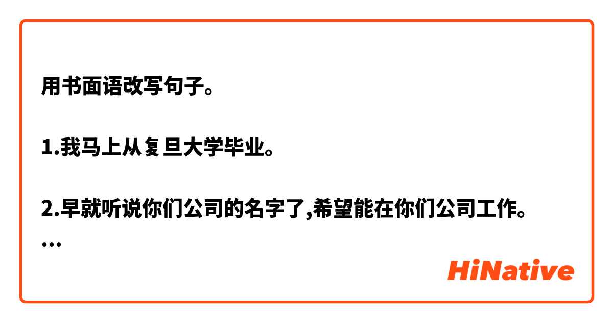 用书面语改写句子。

1.我马上从复旦大学毕业。

2.早就听说你们公司的名字了,希望能在你们公司工作。

3.根据招聘广告上提出的要求,我认为我很适合,希望贵公司考虑我一下。

4信里面还有我的简历和证书复印件。

5. 我希望貴公司能给我一个服务的机会,我等着您的回答。