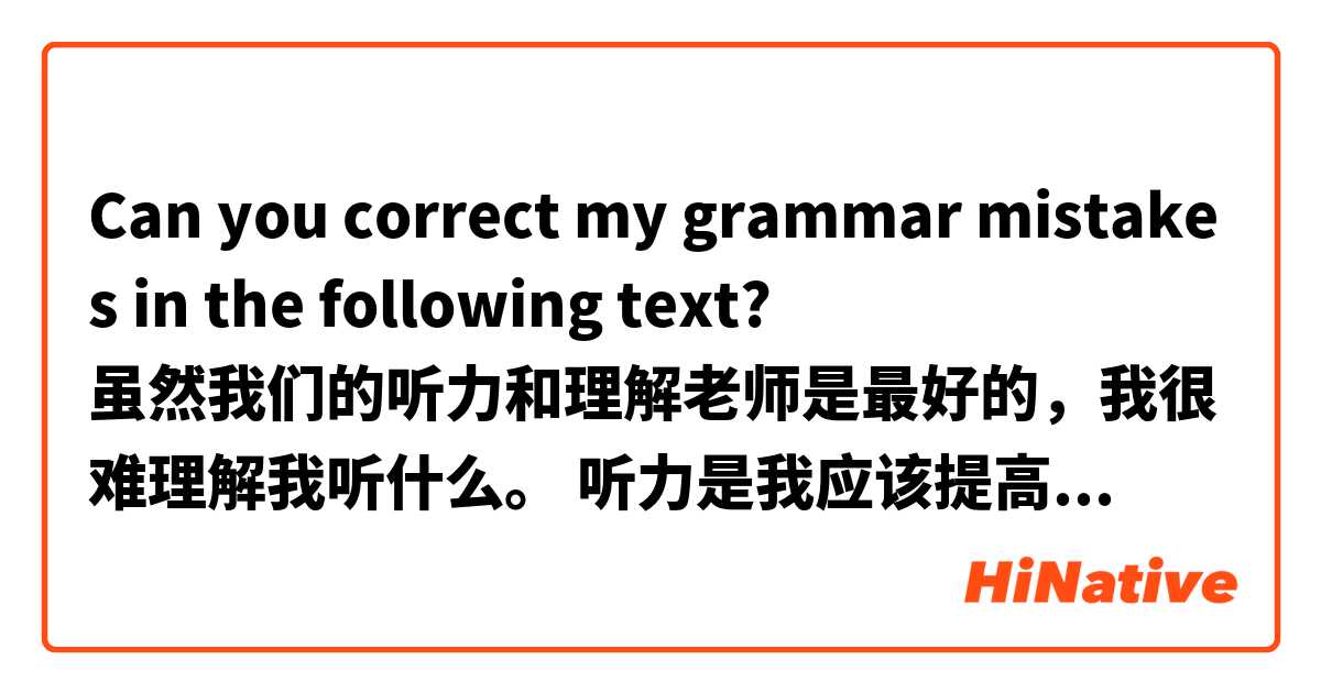Can you correct my grammar mistakes in the following text? 
虽然我们的听力和理解老师是最好的，我很难理解我听什么。 听力是我应该提高的能力。 当我们听到声音记录时，我不太容易理解这些句子。 而且，声音中的讲话速度比中国人说话的慢。 所以我不知道我将如何在听力上有能力。当中国人说话的时候，我甚至都听不到我所知道的话。 我试着看中国电视，但我找不到一个有趣的节目。 你们推荐任何有趣的中国电视节目吗？