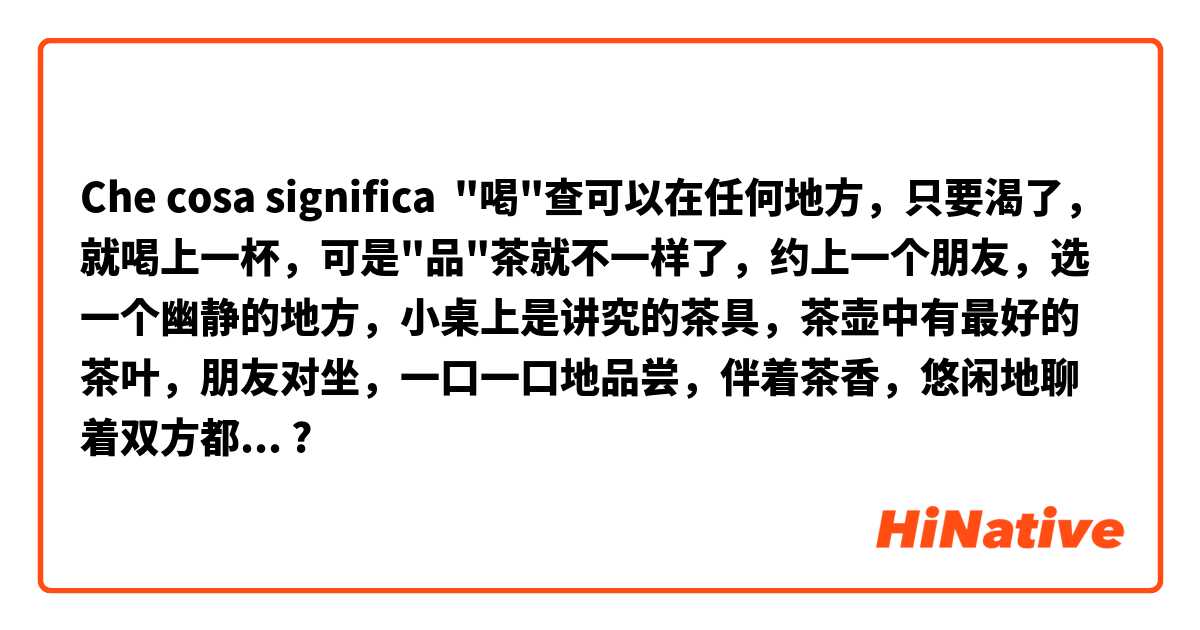 Che cosa significa "喝"查可以在任何地方，只要渴了，就喝上一杯，可是"品"茶就不一样了，约上一个朋友，选一个幽静的地方，小桌上是讲究的茶具，茶壶中有最好的茶叶，朋友对坐，一口一口地品尝，伴着茶香，悠闲地聊着双方都感兴趣的话题。?