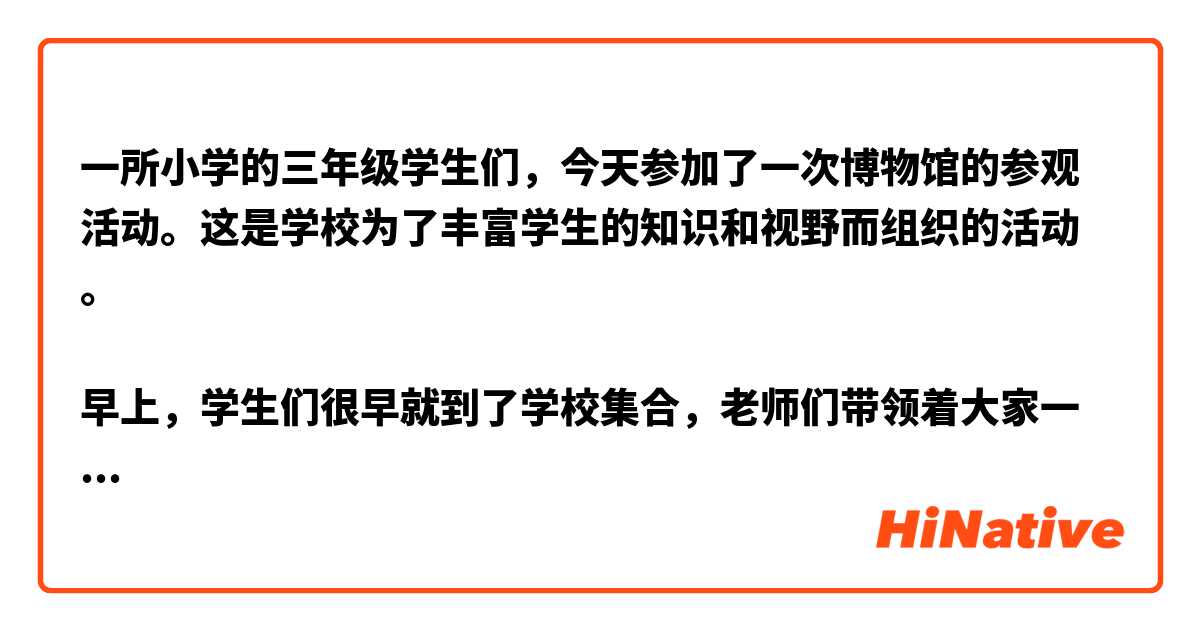 一所小学的三年级学生们，今天参加了一次博物馆的参观活动。这是学校为了丰富学生的知识和视野而组织的活动。

早上，学生们很早就到了学校集合，老师们带领着大家一起坐上了公交车。在车上，同学们都很兴奋，他们有的在交谈，有的在看风景。这时候，老师发现有几个同学忘记带自己的笔记本，赶紧提醒大家要带好自己的物品。

到了博物馆，同学们都拿着自己的门票排队进入。博物馆里面有很多不同的展览室，老师们带着学生们先进入了古代文物展览室。在展览室里，学生们看到了很多古代的器物，如陶器、铜器等。有一个同学问：“这些器物是怎么做出来的呢？”老师解释说：“这些器物都是人们用不同的材料和工具制作出来的。”

接着，老师带领大家来到了自然历史展览室。在这个展览室里，同学们看到了很多标本，如昆虫、植物等。有一个同学看到了一个很奇怪的动物，他问：“这是什么动物呀？”老师告诉他：“这是袋鼠，是澳大利亚的国宝。”

最后，老师们带领学生们来到了美术馆。在美术馆里，同学们看到了很多名画，如《蒙娜丽莎》、《星空》等。一个同学看到了一幅很美的画，他问：“这是谁画的呀？”老师告诉他：“这是著名的画家梵高的作品。”

参观结束后，同学们都很兴奋，他们在回家的路上谈论着今天看到的一切。这次参观活动不仅让同学们增长了知识，还开拓了他们的视野。