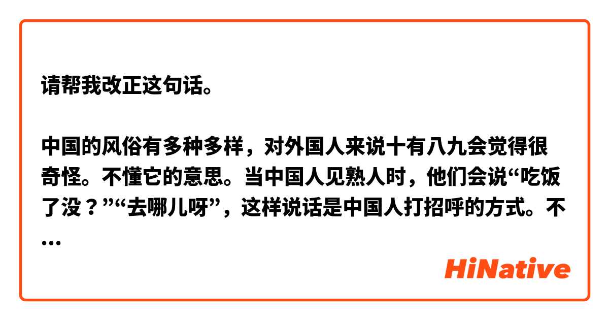 请帮我改正这句话。

中国的风俗有多种多样，对外国人来说十有八九会觉得很奇怪。不懂它的意思。当中国人见熟人时，他们会说“吃饭了没？”“去哪儿呀”，这样说话是中国人打招呼的方式。不是他们真正的想知道，只是随便问问而已。吃饭的时候，中国人会准备满桌菜一起吃，等长辈先动筷子，晚辈才开始吃。千万不要敲碗，不要用自己的筷子夹菜，这就显得你不礼貌了。应该用公筷。还有用礼物的时候也有规矩，送礼物给中国人时，千万不要送闹钟，因为闹钟的“钟”和送终的“终”读音一样，也不能送伞，因为“伞”和散开的读音差不多一样，所以呢，我们要注意细节我刚才中国的时候也不太懂中国的风俗习惯，但现在已经慢慢地明白了，我觉得中国的风俗习惯十分有意思。