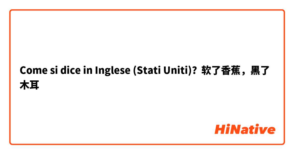 Come si dice in Inglese (Stati Uniti)? 软了香蕉，黑了木耳