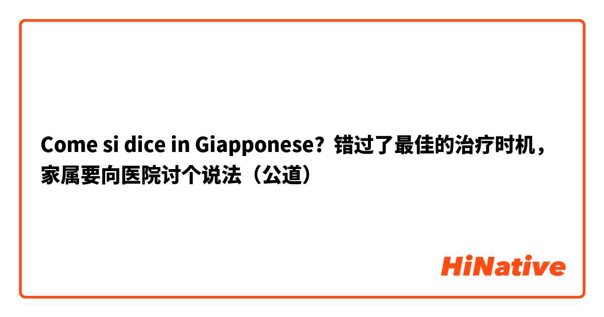 Come si dice in Giapponese? 错过了最佳的治疗时机，家属要向医院讨个说法（公道）