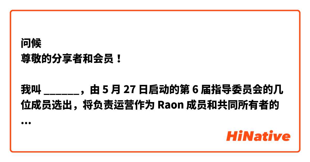 问候
尊敬的分享者和会员！​

我叫 ______，由 5 月 27 日启动的第 6 届指导委员会的几位成员选出，将负责运营作为 Raon 成员和共同所有者的代表组织的指导委员会未来两年的私人城镇。​

与此同时，由于 COVID-19 的情况，由于面对面会议和成员之间的会议有限，指导委员会一直处于困境，无法积极参与活动。
此外，在内部，由于与 Raon Leisure Development Co., Ltd. 的关系不理想，给成员带来了不便。在某些情况下，委员会的法定人数未达到。​

[第六届指导委员会​]
 首先，我们将成为一个开放的指导委员会。

 我们将制定计划，接收来自共享者和会员的改进请求，积极及时地处理，透明地公开过程和结果。 我会张开耳朵，专心聆听。

 收到的内容会先经过组委会内部审核，再与Raon Leisure Development Co., Ltd.协商，最终决定是否接受，我们将详细披露所有这些流程。
​

第二，我们将成为一个高效的组织。
 我们将在指导委员会内按职能组织小组，使委员会运作更加高效和务实。
 10年来，我们将积极利用小型组织对老化的建筑物、

~~~》 ~~>请大家帮我修改一下我写的中文。谢谢大家!