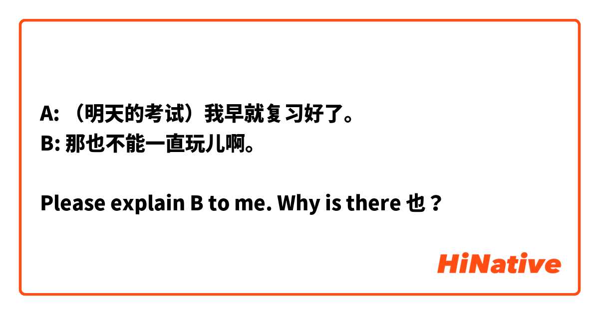 A: （明天的考试）我早就复习好了。
B: 那也不能一直玩儿啊。

Please explain B to me. Why is there 也？