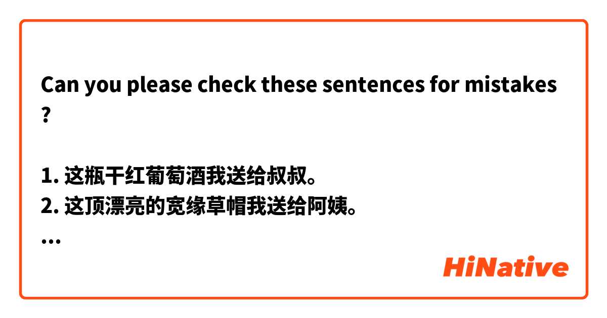 Can you please check these sentences for mistakes?

1. 这瓶干红葡萄酒我送给叔叔。 
2. 这顶漂亮的宽缘草帽我送给阿姨。 
3. 这件印花T恤我送给哥哥。 
4. 这个瓷茶壶我送给嫂子。 
5. 这个可爱的学生文具盒我送给侄女。 
6. 这块数字式手表我送给侄子。 
7. 这幅农村生活的写照我送给表姨。 
8. 这些非常好吃的牛皮糖我送给表姨得丈夫。 
9. 这本关于太空探索的书我送给内兄。 
10. 这本俄日字典我送给内弟。