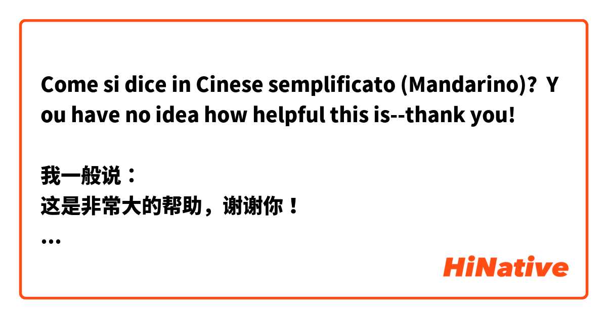 Come si dice in Cinese semplificato (Mandarino)? You have no idea how helpful this is--thank you!

我一般说：
这是非常大的帮助，谢谢你！

有没有更强的说法吗？