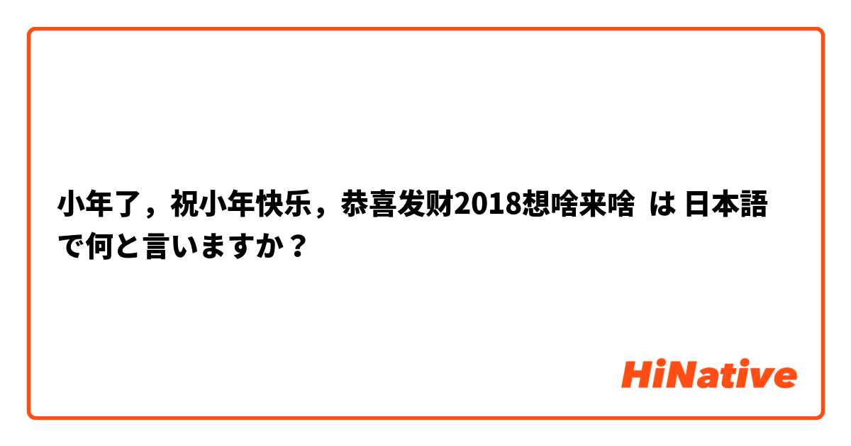  小年了，祝小年快乐，恭喜发财2018想啥来啥 は 日本語 で何と言いますか？